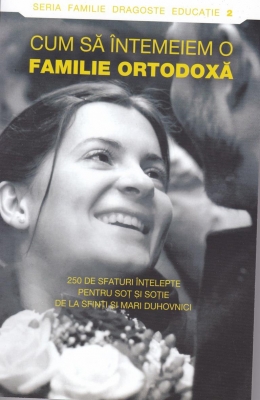 Cum să întemeiem o familie ortodoxă. 250 de sfaturi înţelepte pentru soţ şi soţie de la sfinti si mari duhovnici