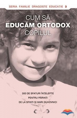Cum sa educam ortodox copilul. 300 de sfaturi intelepte pentru parinti de la sfinti si mari duhovnici